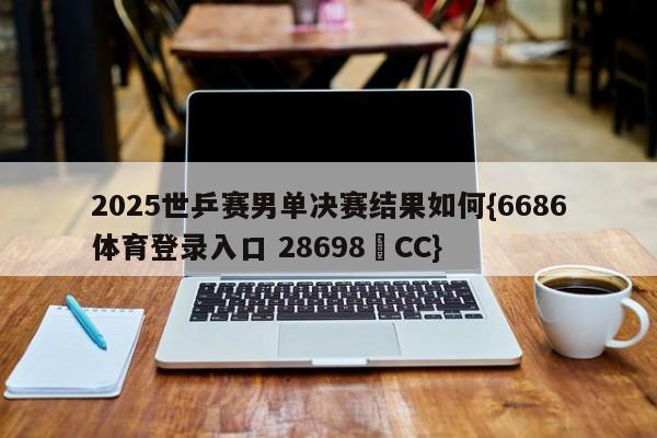 2025世乒赛男单决赛结果如何{6686体育登录入口 28698▪CC}