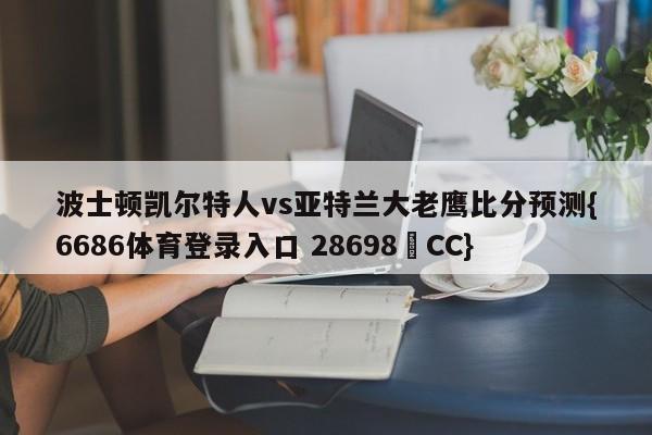 波士顿凯尔特人vs亚特兰大老鹰比分预测{6686体育登录入口 28698▪CC}