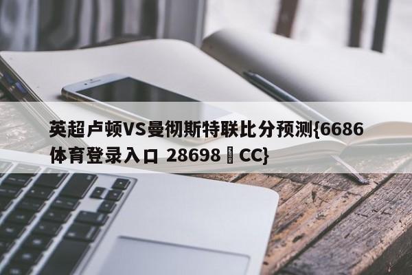 英超卢顿VS曼彻斯特联比分预测{6686体育登录入口 28698▪CC}