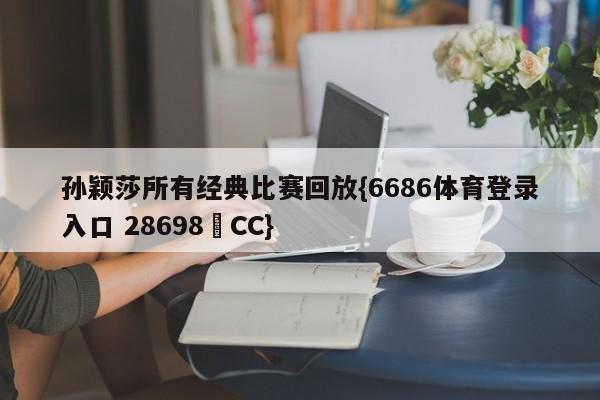 孙颖莎所有经典比赛回放{6686体育登录入口 28698▪CC}