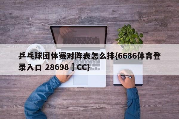 乒乓球团体赛对阵表怎么排{6686体育登录入口 28698▪CC}