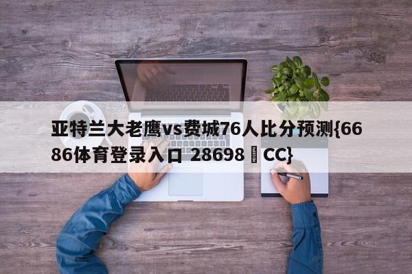 亚特兰大老鹰vs费城76人比分预测{6686体育登录入口 28698▪CC}