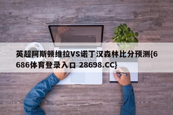 英超阿斯顿维拉VS诺丁汉森林比分预测{6686体育登录入口 28698.CC}