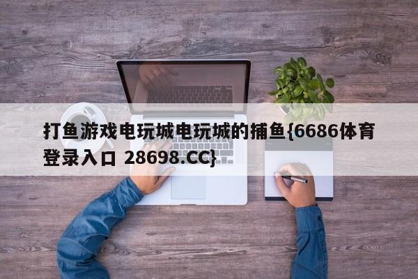 打鱼游戏电玩城电玩城的捕鱼{6686体育登录入口 28698.CC}