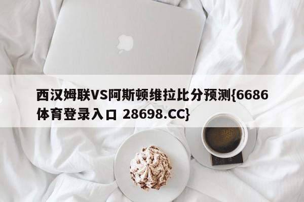 西汉姆联VS阿斯顿维拉比分预测{6686体育登录入口 28698.CC}