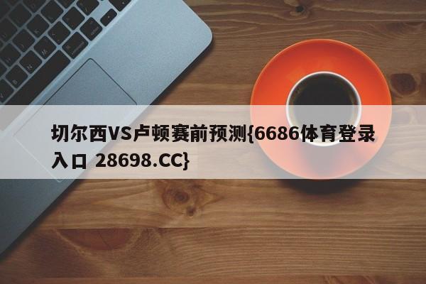 切尔西VS卢顿赛前预测{6686体育登录入口 28698.CC}