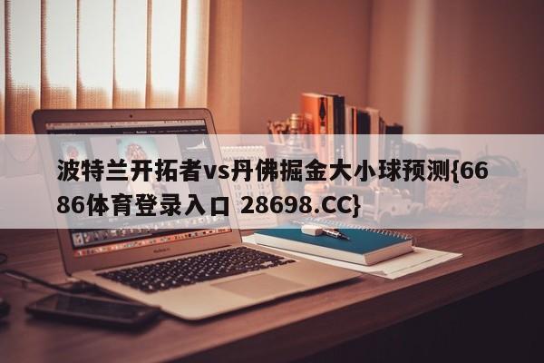 波特兰开拓者vs丹佛掘金大小球预测{6686体育登录入口 28698.CC}