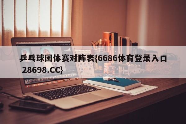 乒乓球团体赛对阵表{6686体育登录入口 28698.CC}