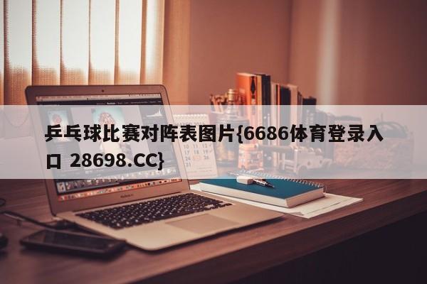 乒乓球比赛对阵表图片{6686体育登录入口 28698.CC}