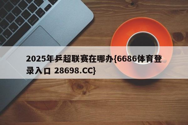 2025年乒超联赛在哪办{6686体育登录入口 28698.CC}