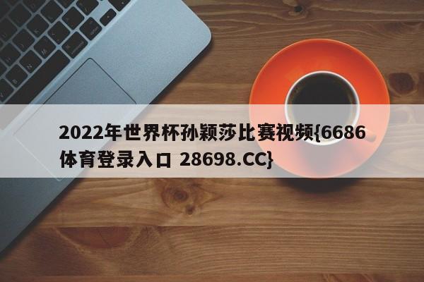 2022年世界杯孙颖莎比赛视频{6686体育登录入口 28698.CC}