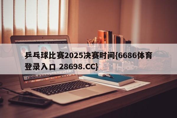 乒乓球比赛2025决赛时间{6686体育登录入口 28698.CC}