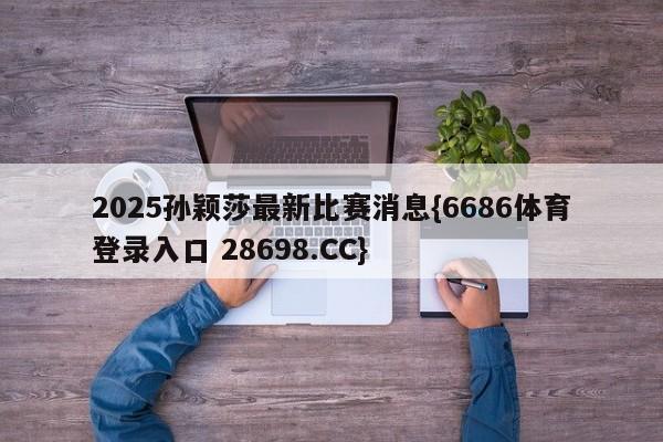 2025孙颖莎最新比赛消息{6686体育登录入口 28698.CC}