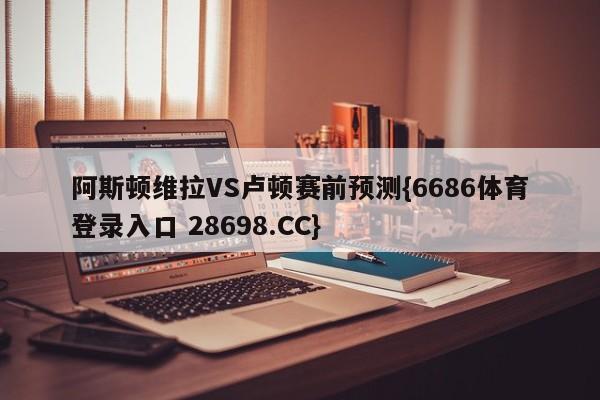 阿斯顿维拉VS卢顿赛前预测{6686体育登录入口 28698.CC}