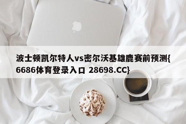 波士顿凯尔特人vs密尔沃基雄鹿赛前预测{6686体育登录入口 28698.CC}