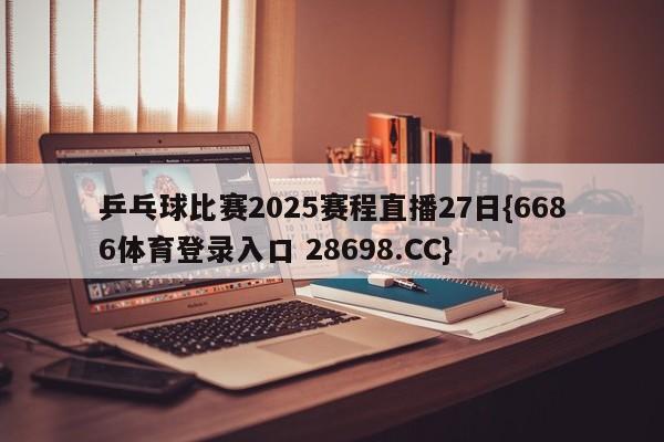 乒乓球比赛2025赛程直播27日{6686体育登录入口 28698.CC}