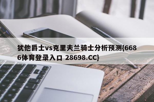 犹他爵士vs克里夫兰骑士分析预测{6686体育登录入口 28698.CC}