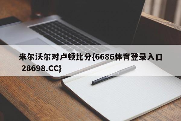 米尔沃尔对卢顿比分{6686体育登录入口 28698.CC}