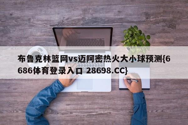 布鲁克林篮网vs迈阿密热火大小球预测{6686体育登录入口 28698.CC}