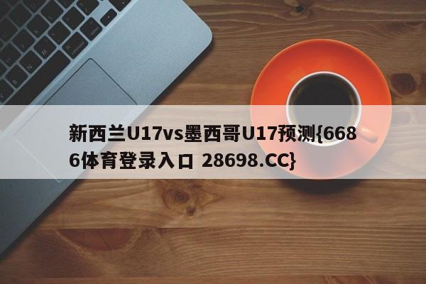 新西兰U17vs墨西哥U17预测{6686体育登录入口 28698.CC}