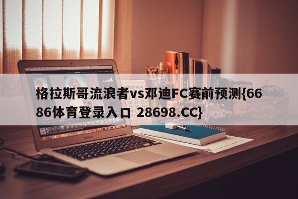 格拉斯哥流浪者vs邓迪FC赛前预测{6686体育登录入口 28698.CC}