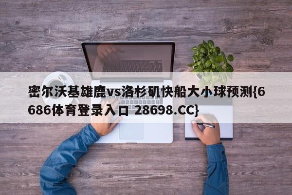 密尔沃基雄鹿vs洛杉矶快船大小球预测{6686体育登录入口 28698.CC}