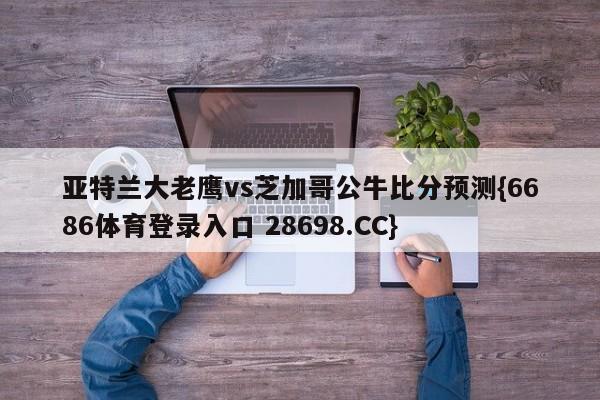 亚特兰大老鹰vs芝加哥公牛比分预测{6686体育登录入口 28698.CC}