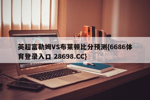 英超富勒姆VS布莱顿比分预测{6686体育登录入口 28698.CC}