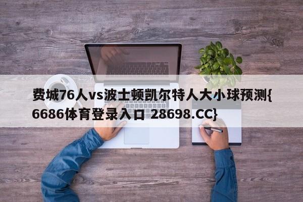 费城76人vs波士顿凯尔特人大小球预测{6686体育登录入口 28698.CC}