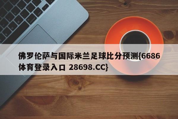 佛罗伦萨与国际米兰足球比分预测{6686体育登录入口 28698.CC}