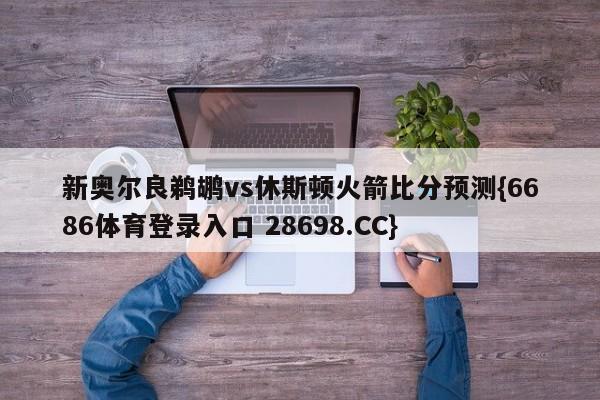 新奥尔良鹈鹕vs休斯顿火箭比分预测{6686体育登录入口 28698.CC}