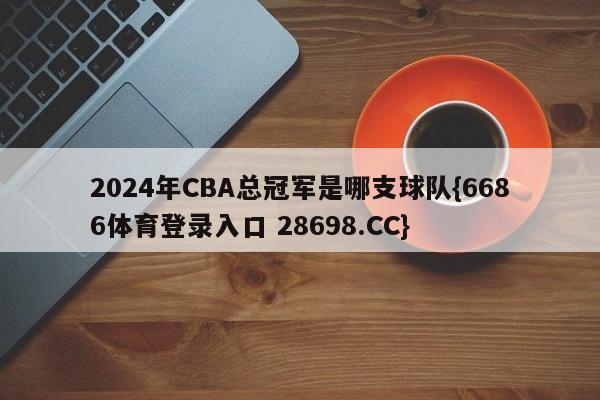 2024年CBA总冠军是哪支球队{6686体育登录入口 28698.CC}