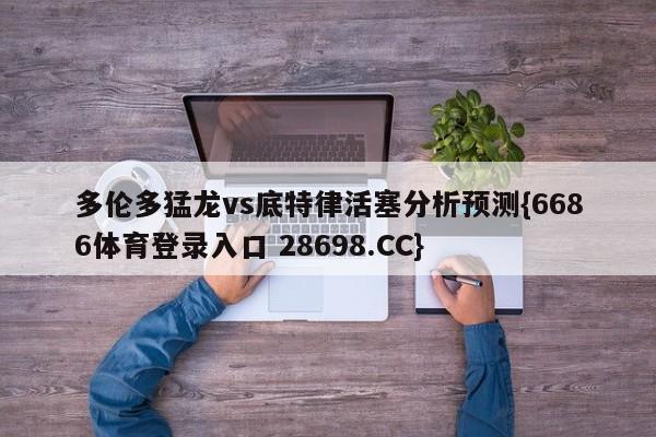 多伦多猛龙vs底特律活塞分析预测{6686体育登录入口 28698.CC}