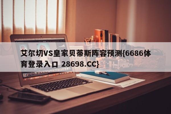 艾尔切VS皇家贝蒂斯阵容预测{6686体育登录入口 28698.CC}