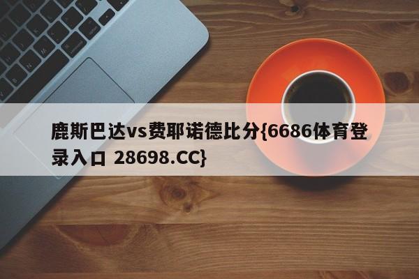 鹿斯巴达vs费耶诺德比分{6686体育登录入口 28698.CC}