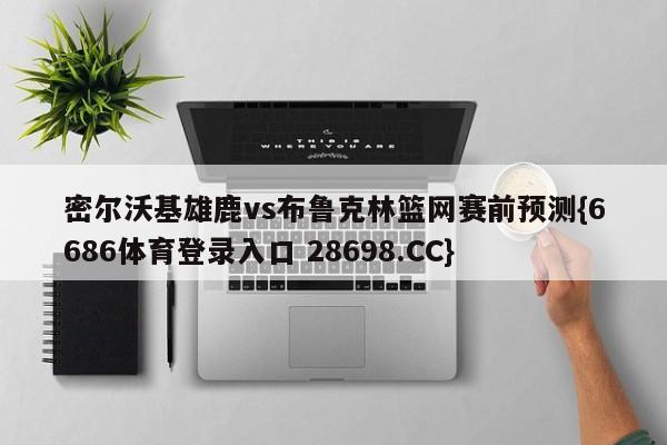 密尔沃基雄鹿vs布鲁克林篮网赛前预测{6686体育登录入口 28698.CC}