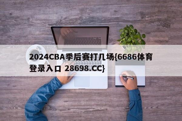 2024CBA季后赛打几场{6686体育登录入口 28698.CC}