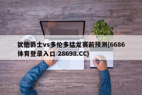 犹他爵士vs多伦多猛龙赛前预测{6686体育登录入口 28698.CC}