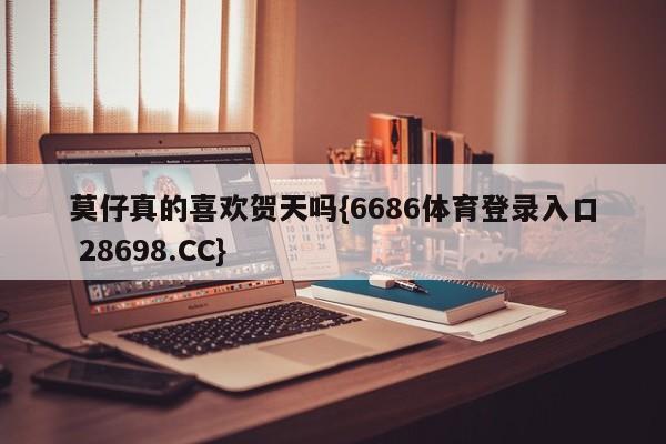 莫仔真的喜欢贺天吗{6686体育登录入口 28698.CC}