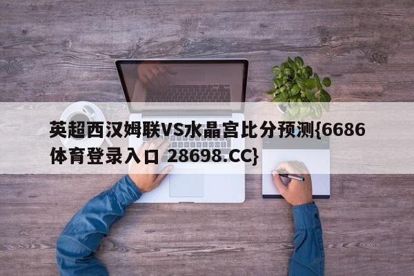 英超西汉姆联VS水晶宫比分预测{6686体育登录入口 28698.CC}