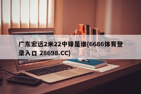 广东宏远2米22中锋是谁{6686体育登录入口 28698.CC}