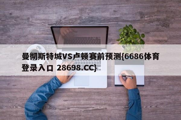 曼彻斯特城VS卢顿赛前预测{6686体育登录入口 28698.CC}