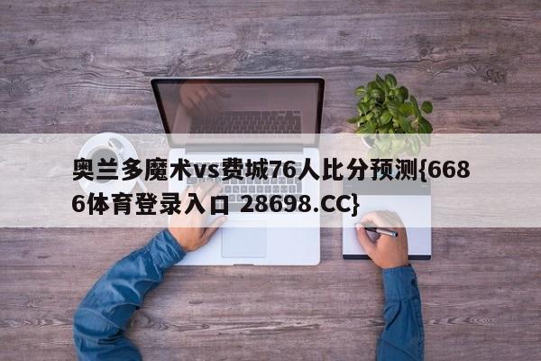 奥兰多魔术vs费城76人比分预测{6686体育登录入口 28698.CC}