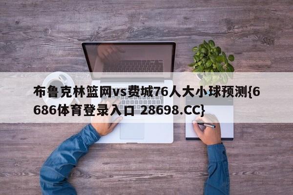 布鲁克林篮网vs费城76人大小球预测{6686体育登录入口 28698.CC}