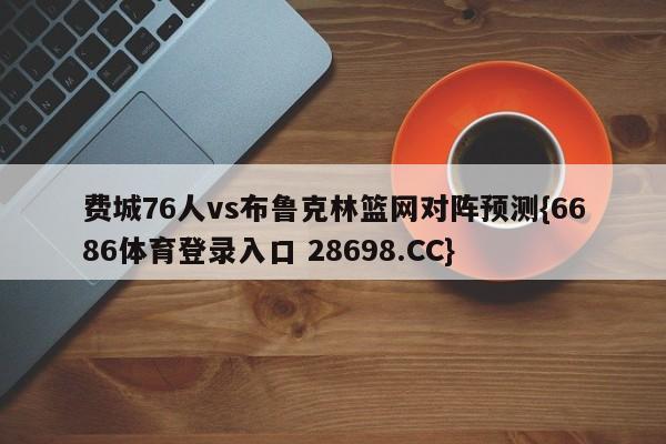 费城76人vs布鲁克林篮网对阵预测{6686体育登录入口 28698.CC}