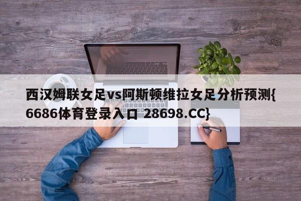 西汉姆联女足vs阿斯顿维拉女足分析预测{6686体育登录入口 28698.CC}