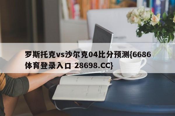 罗斯托克vs沙尔克04比分预测{6686体育登录入口 28698.CC}