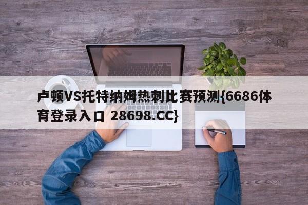 卢顿VS托特纳姆热刺比赛预测{6686体育登录入口 28698.CC}