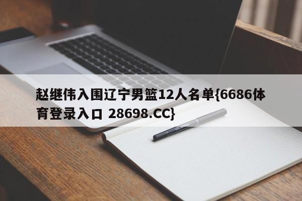 赵继伟入围辽宁男篮12人名单{6686体育登录入口 28698.CC}