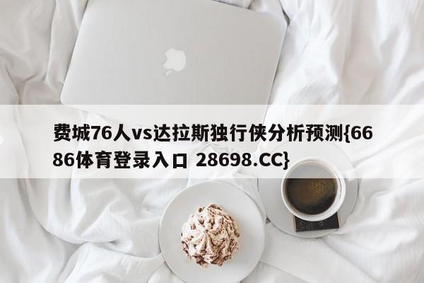 费城76人vs达拉斯独行侠分析预测{6686体育登录入口 28698.CC}